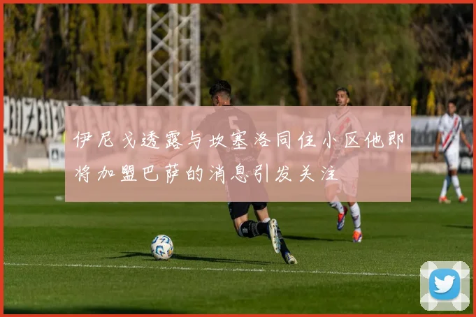 伊尼戈透露与坎塞洛同住小区他即将加盟巴萨的消息引发关注