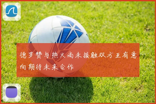 德罗赞与热火尚未接触双方互有意向期待未来合作