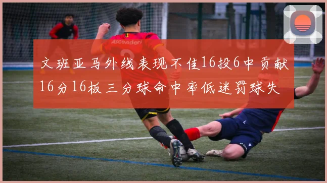 文班亚马外线表现不佳16投6中贡献16分16板三分球命中率低迷罚球失准影响球队表现