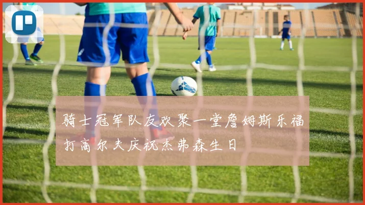 骑士冠军队友欢聚一堂詹姆斯乐福打高尔夫庆祝杰弗森生日