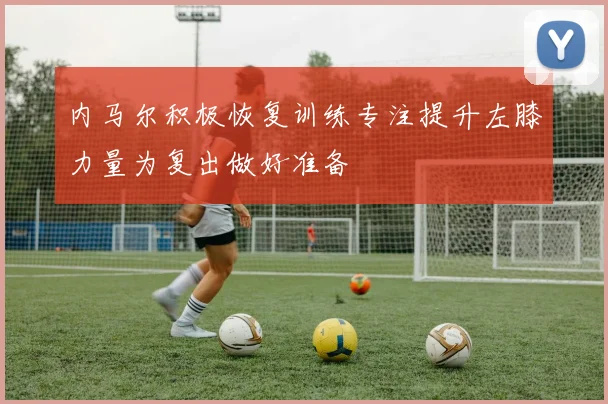 内马尔积极恢复训练专注提升左膝力量为复出做好准备