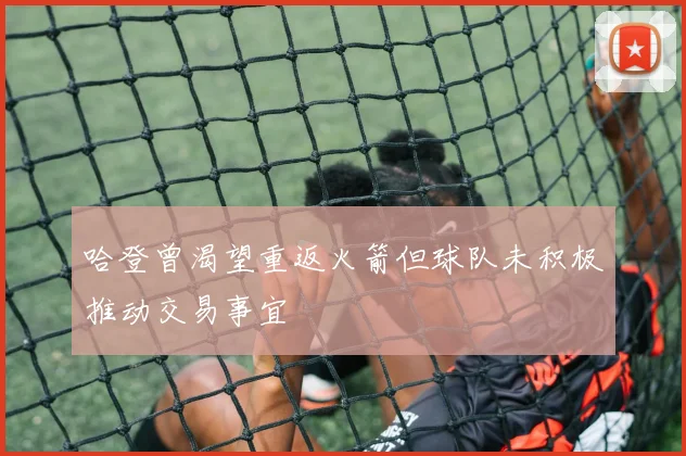 哈登曾渴望重返火箭但球队未积极推动交易事宜