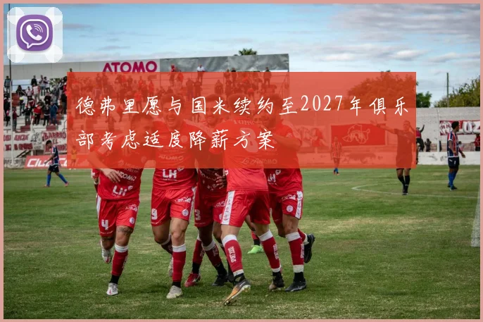 德弗里愿与国米续约至2027年俱乐部考虑适度降薪方案