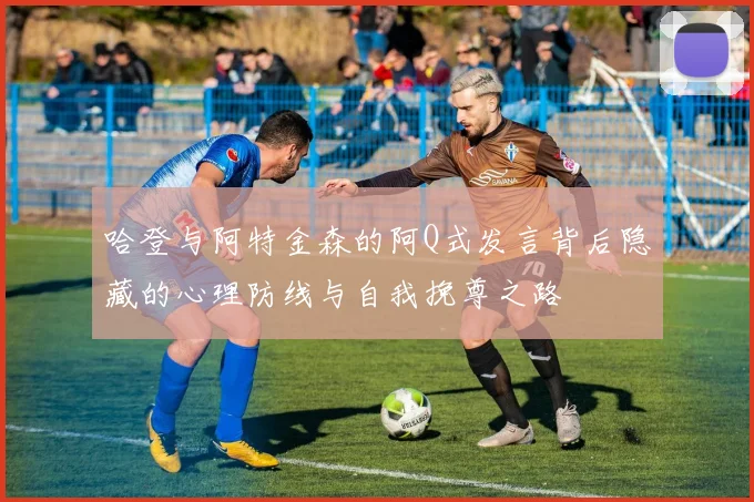 哈登与阿特金森的阿Q式发言背后隐藏的心理防线与自我挽尊之路