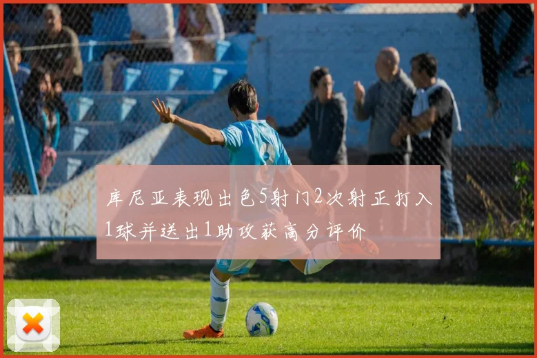 库尼亚表现出色5射门2次射正打入1球并送出1助攻获高分评价