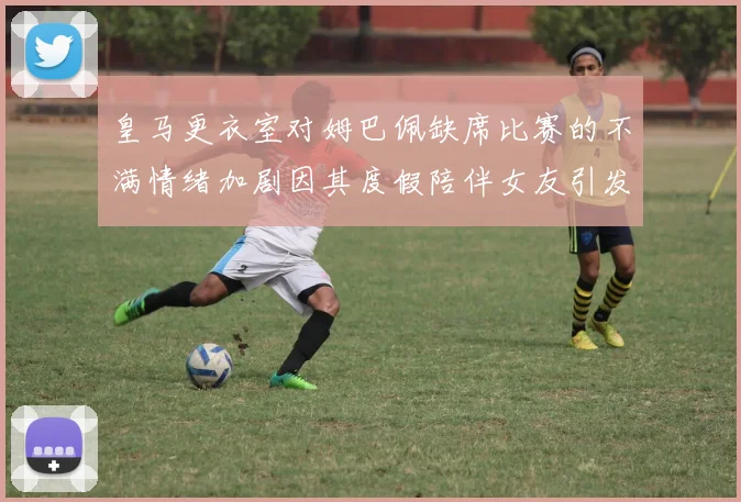 皇马更衣室对姆巴佩缺席比赛的不满情绪加剧因其度假陪伴女友引发争议