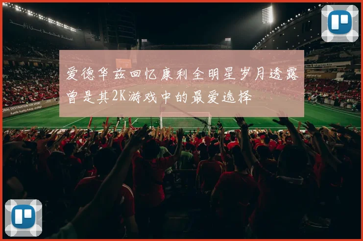 爱德华兹回忆康利全明星岁月透露曾是其2K游戏中的最爱选择