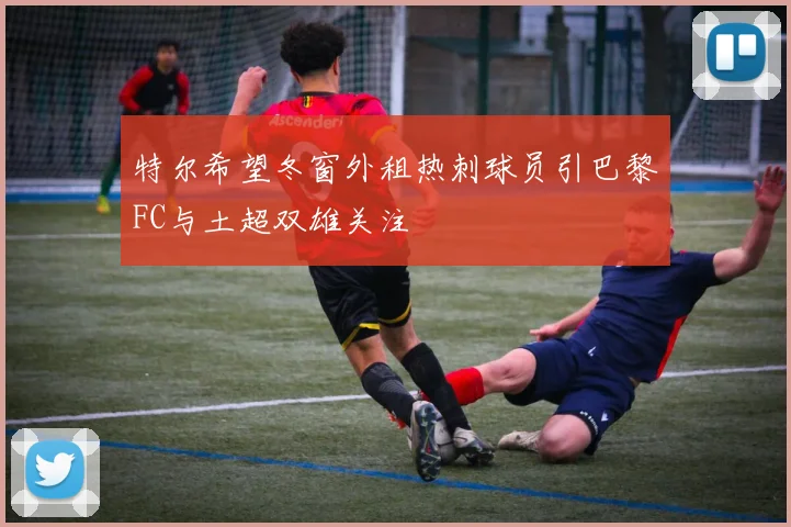 特尔希望冬窗外租热刺球员引巴黎FC与土超双雄关注