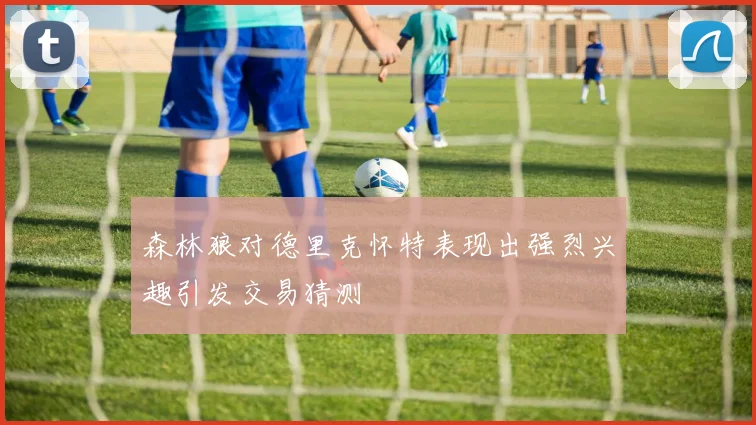 森林狼对德里克怀特表现出强烈兴趣引发交易猜测