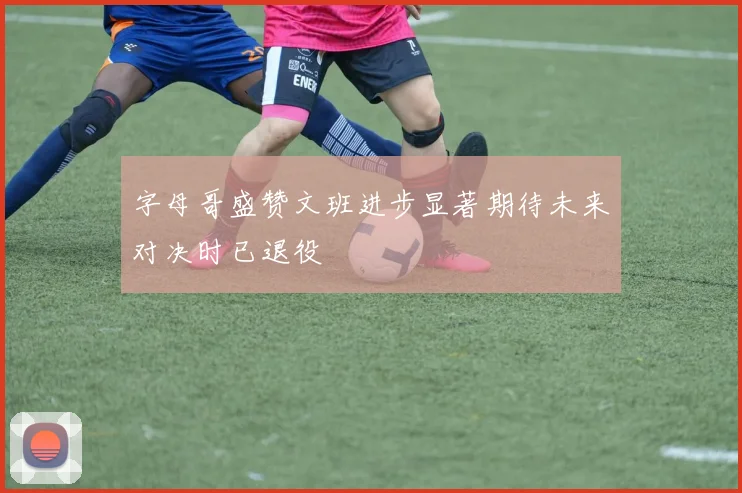 字母哥盛赞文班进步显著期待未来对决时已退役