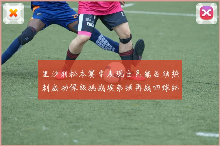 里沙利松本赛季表现出色能否助热刺成功保级挑战埃弗顿再战四球纪录