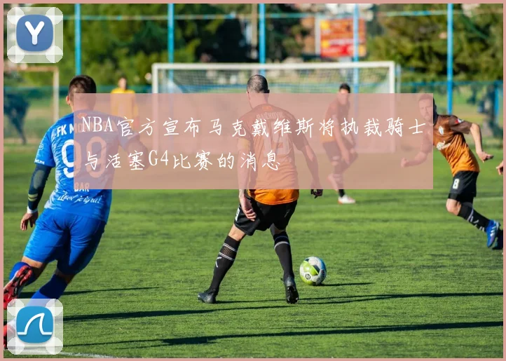 NBA官方宣布马克戴维斯将执裁骑士与活塞G4比赛的消息