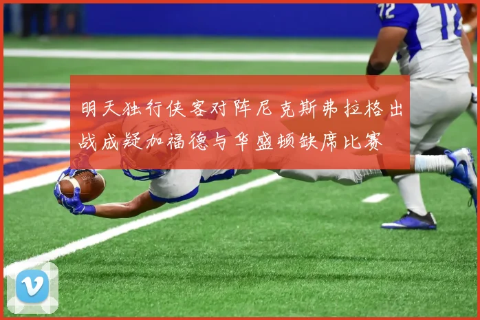 明天独行侠客对阵尼克斯弗拉格出战成疑加福德与华盛顿缺席比赛