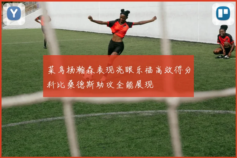 菜鸟杨瀚森表现亮眼乐福高效得分科比桑德斯助攻全能展现