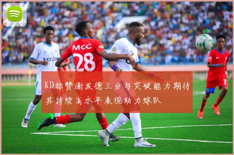 KD称赞谢泼德三分与突破能力期待其持续高水平表现助力球队