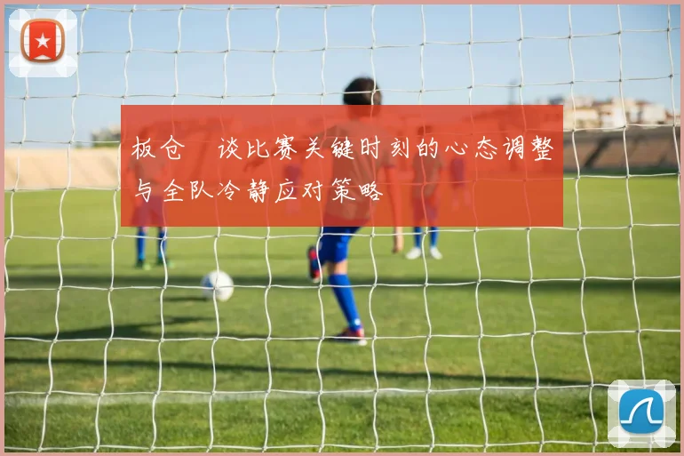 板仓滉谈比赛关键时刻的心态调整与全队冷静应对策略