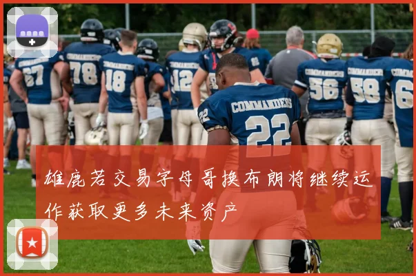 雄鹿若交易字母哥换布朗将继续运作获取更多未来资产